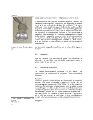 Capítulo 5
                                               las colecciones, hacer revisiones y prácticas de mantenimiento.

                                               Es recomendable usar lámparas de emisión espectral conocida, (de
                                               baja emisión de ultravioleta e infrarrojo), que garanticen un mínimo
                                               de 20 a 50 lux en la parte más baja del mobiliario.151 La buena
                                               visibilidad evitará accidentes y permitirá detectar problemas. Para
                                               mejorar la iluminación se recomienda que los muebles, paredes e
                                               incluso los pisos sean de color claro y que las lámparas no estén cerca
                                               del mobiliario. Normalmente las lámparas se colocan paralelas al
                                               mobiliario, sobre los pasillos de circulación para evitar la obstrucción
                                               de iluminación y para evitar accidentes sobre las colecciones debido
                                               al escurrimiento de las balastras. Dentro de una bóveda grande, el
                                               sistema de iluminación debe permitir encender la luz en un área
                                               a la vez. También se usan sistema activados con detectores de
                                               movimiento.

Lámpara de Sodio, Cineteca Nacio-              Las fuentes de luz pueden clasiﬁcarse por su origen de la siguiente
nal.                                           manera:


                                               5.3.1   Luz de día

                                               Esta luz contiene gran cantidad de radiaciones ultravioleta e
                                               infrarrojas y su intensidad varía mucho. Por estas razones nunca se
                                               utiliza dentro de una bóveda.


                                               5.3.2   Fuentes incandescentes

                                               Las fuentes incandescentes producen luz por medio           del
                                               calentamiento de un ﬁlamento de tungsteno. Existen dos tipos de
                                               lámparas:

                                               Tungsteno
                                               Funcionan gracias al calentamiento de un ﬁlamento de tungsteno
                                               metálico que emite radiaciones y genera luz visible con una
                                               temperatura de color de entre 2700 y 3200 K. Por su alta emisión de
                                               radiación infrarroja, (calor) esta iluminación tiene un efecto térmico
                                               indeseable para una bóveda. Las lámparas incandescentes emiten
                                               un espectro continuo de iluminación con un contenido muy bajo
                                               de ultravioleta (menos del 4%) y una intensidad promedio de 75
                                               microwats/lumen, por lo que no requieren ﬁltros UV.152 Sin embargo
                                               por el calor que generan, su corta vida y el gasto considerable de
                                               energía estas fuentes no se usan en bóvedas de almacenamiento.
151
     Lull, P., William. “Conservation... Op.
cit., p. 50.                                   Halógenas
52
   Ibidem, p. 48.
78
 