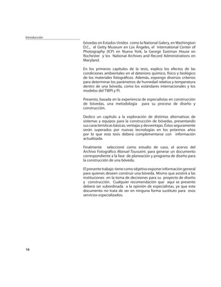 Introducción
               bóvedas en Estados Unidos como la National Galery, en Washington
               D.C., el Getty Museum en Los Ángeles, el International Center of
               Photography (ICP) en Nueva York, la George Eastman House en
               Rochester y los National Archives and Record Administrations en
               Maryland.

               En los primeros capítulos de la tesis, explico los efectos de las
               condiciones ambientales en el deterioro químico, físico y biológico
               de los materiales fotográﬁcos. Además, expongo diversos criterios
               para determinar los parámetros de humedad relativa y temperatura
               dentro de una bóveda, como los estándares internacionales y los
               modelos del TWPI y PI.

               Presento, basada en la experiencia de especialistas en construcción
               de bóvedas, una metodología para su proceso de diseño y
               construcción.

               Dedico un capítulo a la exploración de distintas alternativas de
               sistemas y equipos para la construcción de bóvedas, presentando
               sus características básicas, ventajas y desventajas. Éstos seguramente
               serán superados por nuevas tecnologías en los próximos años
               por lo que esta tesis deberá complementarse con información
               actualizada.

               Finalmente seleccioné como estudio de caso, el acervo del
               Archivo Fotográﬁco Manuel Toussaint, para generar un documento
               correspondiente a la fase de planeación y programa de diseño para
               la construcción de una bóveda.

               El presente trabajo tiene como objetivo exponer información general
               para quienes deseen construir una bóveda. Mismo que asistirá a las
               instituciones en la toma de decisiones para su proyecto de diseño
               y construcción. Cualquier recomendación que aquí se presente
               deberá ser subordinada a la opinión de especialistas, ya que este
               documento no trata de ser en ninguna forma sustituto para esos
               servicios especializados.




16
 