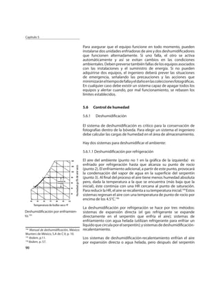 Capítulo 5


                                        Para asegurar que el equipo funcione en todo momento, pueden
                                        instalarse dos unidades enfriadoras de aire y dos deshumidiﬁcadores
                                        que funcionen alternadamente. Si uno falla, el otro se activa
                                        automáticamente y así se evitan cambios en las condiciones
                                        ambientales. Deben preverse también fallas de los equipos asociados
                                        con las instalaciones y el suministro de energía. Si no pueden
                                        adquirirse dos equipos, el ingeniero deberá prever las situaciones
                                        de emergencia, señalando las precauciones y las acciones que
                                        minimizarán el tiempo de falla y el daño en las colecciones fotográﬁcas.
                                        En cualquier caso debe existir un sistema capaz de apagar todos los
                                        equipos y alertar cuando, por mal funcionamiento, se rebasen los
                                        límites establecidos.


                                        5.6     Control de humedad

                                        5.6.1    Deshumidiﬁcación

                                        El sistema de deshumidiﬁcación es crítico para la conservación de
                                        fotografías dentro de la bóveda. Para elegir un sistema el ingeniero
                                        debe calcular las cargas de humedad en el área de almacenamiento.

                                        Hay dos sistemas para deshumidiﬁcar el ambiente:

                                        5.6.1.1 Deshumidiﬁcación por refrigeración

                                        El aire del ambiente (punto no 1 en la gráﬁca de la izquierda) es
                                        enfriado por refrigeración hasta que alcanza su punto de rocío
                                        (punto 2). El enfriamiento adicional, a partir de este punto, provocará
                                        la condensación del vapor de agua en la superﬁcie del serpentín
                                        (punto 3). Al ﬁnal del proceso el aire tiene menos humedad absoluta
                                        pero, dada la temperatura a la que se encuentra (más baja que la
                                        inicial), éste continúa con una HR cercana al punto de saturación.
                                        Para reducir la HR, el aire se recalienta a su temperatura inicial.194 Estos
                                        sistemas regresan el aire con una temperatura de punto de rocío por
                                        encima de los 4.5°C.196

                                        La deshumidiﬁcación por refrigeración se hace por tres métodos:
Deshumidiﬁcación por enfriamien-        sistemas de expansión directa (el gas refrigerante se expande
to.195                                  directamente en el serpentín que enfría el aire); sistemas de
                                        enfriamiento con agua helada (utilizan refrigerante para enfriar un
                                        líquido que circula por el serpentín); y sistemas de deshumidiﬁcación-
194
    Manual de deshumidiﬁcación, México: recalentamiento.
Munters de México, S.A de C.V, p. 10.
195
    Ibidem, p.11.                       Los sistemas de deshumidiﬁcación-recalentamiento enfrían el aire
196
    Ibidem, p. 57.                      por expansión directa o agua helada, pero después del serpentín
90
 