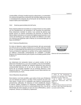 Capítulo 5
combustibles, el fuego invadirá espacios adyacentes y se extenderá.
Un sistema de detección y extinción de incendios debe actuar antes
o inmediatamente después de la formación de las ﬂamas. De otro
modo el daño será irreversible.222


5.8.2   Sistemas para la detección de humo

Estos sistemas detectan incendios en su etapa inicial. Los más usados
son los fotoeléctricos, de ionización y de muestreo de partículas.
Estos detectores mandan la señal a una central de alarmas que
puede activar un sistema automático de extinción. El sistema de
alarma debe conectarse a un centro de vigilancia permanente o a un
centro de bomberos, por medio de señales de teléfono o de radio.
Los sistemas que detectan calor o ﬂamas no se recomiendan por su
baja sensibilidad.223

5.8.2.1 Sistemas fotoeléctricos

En éstos el detector capta el obscurecimiento del aire provocado
por el humo de un incendio. El detector es una foto celda que recibe
un haz. La intensidad de ésta disminuirá al aumentar la cantidad de
humo y el detector registrará un cambio. Se ha usado ampliamente
en ediﬁcios comerciales comprobando ser conﬁable y sensible.
                                                                     Detector de humo fotoeléctrico.
Requiere de mantenimiento pues el polvo acumulado puede activar
la alarma.224

5.8.2.2 Ionización

Los detectores de ionización tienen un precio similar al de los
detectores fotoeléctricos y son más sensibles y más recomendables.
Usan una pequeña cantidad de material radioactivo que provoca
conductividad eléctrica en el aire de la cámara del detector. El
humo de un incendio interﬁere con la corriente eléctrica y esto
dispara la alarma.225 Sin embargo, pueden ocurrir falsas alarmas con
contaminantes en el aire.

5.8.2.3 Muestreo de partículas                                          222
                                                                              Artim, N., “An Introduction to
                                                                        Automatic Fire Sprinklers, Part I.” WAAC
Este sistema es el más sensible y ,por ende, el más caro. El detector   Newsletter 16:3 (Sep, 1994), p.20.
                                                                        223
                                                                             Lull, P., William. “Fire Protection
usa una lámpara de xenón o un láser. Toma muestras de aire y las
                                                                        Supplement.” Manuscript (New York
hace pasar a través de un analizador que detecta contaminantes          2000), p. 2.
previamente calibrados. Al rebasarse el nivel establecido dispara       224
                                                                            Ibidem, p. 2.
la alarma. Deben instalarse en ambientes relativamente limpios,         225
                                                                            NFPA Fact Sheets, Detectores de Humo
ya que su detección de humo es extremadamente ﬁna. Una de las           [en línea] (<URL: http://www.nfpa.org>)
desventajas de estos equipos, es que son muy soﬁsticados y pocas        [consulta: 8 abril de 2002].
empresas ofrecen su instalación y reparación.
                                                                                                             97
 