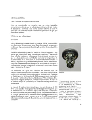 Capítulo 5
extintores portátiles.

5.8.3.2 Sistemas de supresión automática

Estos se recomiendan en espacios que no están ocupados
permanentemente, ya que se activan automáticamente por medio
de detectores térmicos o de humo. Existen sistemas a base de
agua que funcionan bajando la temperatura y sistemas de gas que
eliminan el oxígeno.

1) Sistemas que utilizan agua

Rociadores

Los rociadores de agua extinguen el fuego al enfriar los materiales
tras el contacto directo con el agua . Ésta disminuye la temperatura
inhibiendo el proceso de combustión y la ignición de combustibles
cercanos.

El abastecimiento de agua es por medio de tubería conectada a una
fuente que proporciona agua en cualquier momento.227 La tubería
tiene válvulas rociadoras colocadas a cierta distancia una de otra
que se activan de manera individual al aumentar la temperatura de
la zona dentro de la habitación.228 Un elemento termosensible se
derrite y deja pasar el agua. Durante las primeras etapas del incendio,
cuando el calor es incipiente, el sistema no se activará, sin embargo, a
medida que el fuego se propague, la temperatura aumentará, dando
lugar a la descarga de agua.229

Los rociadores de agua son comunes en diversos tipos de
construcciones por ser baratos, conﬁables y efectivos. Algunas de las Rociador.
instituciones que usan este sistema son la Biblioteca del Congreso
en Washington, el Smithsonian, la Biblioteca y Archivos Nacionales
de Canadá, y la Biblioteca Nacional de Escocia.230 Sin embargo, debe
preverse el riesgo que implican, como el congelamiento de agua en
las tuberías, fugas en los sistemas de tubería húmeda y la descarga
                                                                      227
                                                                          Se recomienda tener por lo menos
prolongada.                                                           dos fuentes distribuidoras de agua.
                                                                      228
                                                                                 Las temperaturas de activación
                                                                           comúnmente son de 57 a107ºC.
La mayoría de los incendios se extinguen con una descarga de 400           229
                                                                               Artim, N.“An Introduction to Automatic
litros. Cada rociador descarga de 40 a 80 litros por minuto por lo que     Fire Sprinklers, Part I” Op. cit., p.20.
en diez minutos, casi cualquier fuego puede apagarse.231 El sistema        230
                                                                                Artim, N., “Alternatives to Halon &
de rociadores debe apagarse una vez que el fuego ha terminado (o           Other Halocarbon Fire Extinguishing
en caso de mantenimiento o modiﬁcación). Las válvulas de control           Agents.”           Environment            Canada,
regulan la salida de agua y pueden cerrarse. En ediﬁcios grandes el        Environmental Protection Branch, Fact
sistema de rociadores puede dividirse con una válvula de control en        Sheet #14 (Ontario, February, 2000).
cada zona.                                                                 231
                                                                               Lull, P., William. “Fire... Op. cit., pp. 4-5.


                                                                                                                         99
 