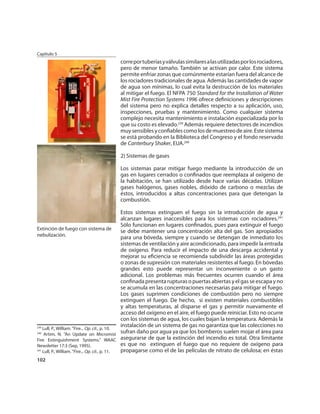 Capítulo 5
                                        corre por tuberías y válvulas similares a las utilizadas por los rociadores,
                                        pero de menor tamaño. También se activan por calor. Este sistema
                                        permite enfriar zonas que comúnmente estarían fuera del alcance de
                                        los rociadores tradicionales de agua. Además las cantidades de vapor
                                        de agua son mínimas, lo cual evita la destrucción de los materiales
                                        al mitigar el fuego. El NFPA 750 Standard for the Installation of Water
                                        Mist Fire Protection Systems 1996 ofrece deﬁniciones y descripciones
                                        del sistema pero no explica detalles respecto a su aplicación, uso,
                                        inspecciones, pruebas y mantenimiento. Como cualquier sistema
                                        complejo necesita mantenimiento e instalación especializada por lo
                                        que su costo es elevado.239 Además requiere detectores de incendios
                                        muy sensibles y conﬁables como los de muestreo de aire. Este sistema
                                        se está probando en la Biblioteca del Congreso y el fondo reservado
                                        de Canterbury Shaker, EUA.240

                                        2) Sistemas de gases

                                        Los sistemas parar mitigar fuego mediante la introducción de un
                                        gas en lugares cerrados o conﬁnados que reemplaza al oxígeno de
                                        la habitación, se han utilizado desde hace varias décadas. Utilizan
                                        gases halógenos, gases nobles, dióxido de carbono o mezclas de
                                        éstos, introducidos a altas concentraciones para que detengan la
                                        combustión.

                                                 Estos sistemas extinguen el fuego sin la introducción de agua y
                                                 alcanzan lugares inaccesibles para los sistemas con rociadores.241
                                                 Sólo funcionan en lugares conﬁnados, pues para extinguir el fuego
Extinción de fuego con sistema de
                                                 se debe mantener una concentración alta del gas. Son apropiados
nebulización.
                                                 para una bóveda, siempre y cuando se detengan de inmediato los
                                                 sistemas de ventilación y aire acondicionado, para impedir la entrada
                                                 de oxígeno. Para reducir el impacto de una descarga accidental y
                                                 mejorar su eﬁciencia se recomienda subdividir las áreas protegidas
                                                 o zonas de supresión con materiales resistentes al fuego. En bóvedas
                                                 grandes esto puede representar un inconveniente o un gasto
                                                 adicional. Los problemas más frecuentes ocurren cuando el área
                                                 conﬁnada presenta rupturas o puertas abiertas y el gas se escapa y no
                                                 se acumula en las concentraciones necesarias para mitigar el fuego.
                                                 Los gases suprimen condiciones de combustión pero no siempre
                                                 extinguen el fuego. De hecho, si existen materiales combustibles
                                                 y altas temperaturas, al disparse el gas y permitir nuevamente el
                                                 acceso del oxígeno en el aire, el fuego puede reiniciar. Esto no ocurre
                                                 con los sistemas de agua, los cuales bajan la temperatura. Además la
                                                 instalación de un sistema de gas no garantiza que las colecciones no
239
    Lull, P., William. “Fire... Op. cit., p. 10.
240
     Artim, N. “An Update on Micromist
                                                 sufran daño por agua ya que los bomberos suelen mojar el área para
Fire Extinguishment Systems.” WAAC asegurarse de que la extinción del incendio es total. Otra limitante
Newsletter 17:3 (Sep, 1995).                     es que no extinguen el fuego que no requiere de oxígeno para
241
    Lull, P., William. “Fire... Op. cit., p. 11. propagarse como el de las películas de nitrato de celulosa; en éstas
102
 
