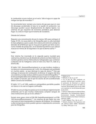 Capítulo 5
la combustión ocurre incluso en el vacío. Sólo el agua es capaz de
mitigar ese tipo de incendios.242

Se recomienda tener siempre una reserva de gas para que en caso
de descargas accidentales el área no se quede sin protección. Las
descargas pueden causar desplazamiento de objetos ligeros. Los
sistemas de gas requieren de revisiones periódicas para detectar
fugas. Su costo es mayor que el sistema de rociadores.

Dióxido de Carbono

Requiere una concentración de por lo menos 30% para extinguir el
fuego. El CO2 no causa daño a las fotografías pero su alta toxicidad
lo hace peligroso y poco usado. Este sistema de extinción proteje las
bóvedas de la NASA por que es muy poca la gente que tiene acceso.
Como medida de protección, en la bóveda hay letreros que indican
evacuar en menos de 30 segundos si es que la alarma suena.243

Halón

Este sistema fue inventado en la segunda guerra mundial para
submarinos, donde el uso de dióxido de carbono era fatal. Halón es el
nombre genérico de los hidrocarburos halogenados que contienen
cualquiera de los halógenos como el cloro (Cl), ﬂúor (F), iodo (I) y
bromo (Br).

El halón 1301, (bromotriﬂuormetano) es un gas incoloro, inodoro y
no tóxico en concentraciones de 5 a 6%. Sin embargo está prohibido
en muchos países ya que destruye la capa de ozono.244 Este gas
extingue el proceso de combustión al eliminar el oxígeno del área
circundante y no deja residuos dañinos para el material fotográﬁco.245 242
El área protegida debe estar sellada para que el gas no se disipe antes 243 Ibidem, p.12.
                                                                            Wilhelm, H. Op. cit., p. 327.
de cumplir su función, por lo que los ductos de aire acondicionado 244 En el año de 1987 mediante un
deben cerrarse de inmediato.                                            acuerdo internacional conocido como
                                                                         el protocolo de Montreal se ordenó
El halón 1211 y el 1200, usados en extinguidores portátiles pueden el retiro gradual de gases de halón en
ser tóxicos si se usan en lugares conﬁnados.                       naciones desarrolladas para el año 2000
                                                                         y en naciones en vías de desarrollo para
El halón es caro y en algunos países ya no se vende por reglamentación el año 2010.
ambiental, por lo que muchas instituciones compran tanques de 245 Artim, N. “Alternatives to Halon & Other
otras instituciones que ya no los utilizan.246                         Halocarbon Fire Extinguishing Agents.”
                                                                         Environment Canada, Environmental
                                                                         Protection Branch, Fact Sheet 14 (Ontario,
Existen otros gases cómo el FM-200 (heptaﬂuoropropano) y el FM-
                                                                         February, 2000).
100 (bromodiﬂuorometano).247 Los sistemas de gas halón son más           246
                                                                             Lull, P., William. “Fire... Op. cit., p.11.
caros pero el área impregnada no requiere de limpieza. Sin embargo       247
                                                                             Roberts, Barbara. “Fire Supresion and
a altas temperaturas éstos pueden generar subproductos corrosivos        Life without Halon.” WAAC Newsletter
para las fotografías.                                                    15:2 (May, 1993), pp. 31-33.
                                                                                                                   103
 