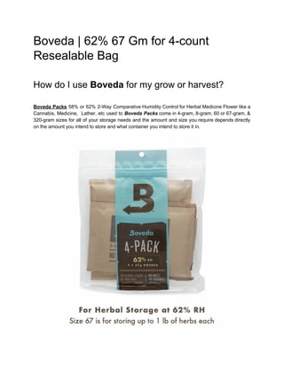 Boveda | 62% 67 Gm for 4-count
Resealable Bag
How do I use ​Boveda​ for my grow or harvest?
Boveda ​Packs 58% or 62% 2-Way Comparative Humidity Control for Herbal Medicine Flower like a
Cannabis, Medicine, Lather, etc used to Boveda Packs come in 4-gram, 8-gram, 60 or 67-gram, &
320-gram sizes for all of your storage needs and the amount and size you require depends directly
on the amount you intend to store and what container you intend to store it in.
 