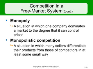 Competition in a
Free-Market System (cont.)
• Monopoly
 A situation in which one company dominates
a market to the degree that it can control
prices
• Monopolistic competition
 A situation in which many sellers differentiate
their products from those of competitors in at
least some small way
Copyright © 2017 Pearson Education, Inc. 2-24
 