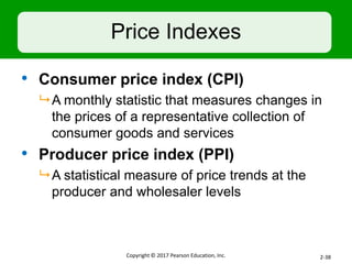 Price Indexes
• Consumer price index (CPI)
 A monthly statistic that measures changes in
the prices of a representative collection of
consumer goods and services
• Producer price index (PPI)
 A statistical measure of price trends at the
producer and wholesaler levels
Copyright © 2017 Pearson Education, Inc. 2-38
 