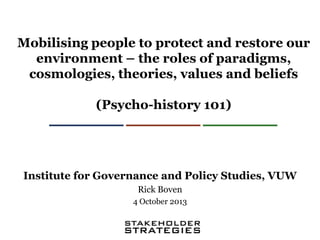 Mobilising people to protect and restore our
environment – the roles of paradigms,
cosmologies, theories, values and beliefs
(Psycho-history 101)

Institute for Governance and Policy Studies, VUW
Rick Boven
4 October 2013

 