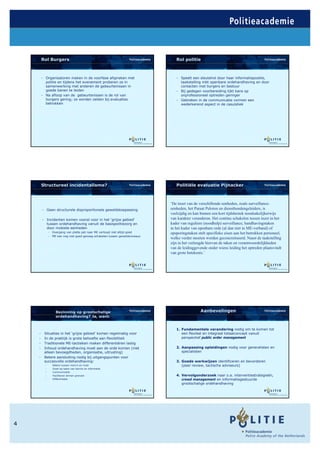 Rol Burgers                                                              Rol politie



        - Organisatoren maken in de voorfase afspraken met                       - Speelt een sleutelrol door haar informatiepositie,
          politie en tijdens het evenement proberen ze in                          taakstelling mbt openbare ordehandhaving en door
          samenwerking met anderen de gebeurtenissen in                            contacten met burgers en bestuur
          goede banen te leiden                                                  - Bij gedegen voorbereiding lijkt kans op
        - Na afloop van de gebeurtenissen is de rol van                            onprofessioneel optreden geringer
          burgers gering; ze worden zelden bij evaluaties                        - Gebreken in de communicatie vormen een
          betrokken                                                                wederkerend aspect in de casuïstiek




        Structureel incidentalisme?                                              Politiële evaluatie Pijnacker



                                                                              ‘De inzet van de verschillende eenheden, zoals surveillance-
        - Geen structurele disproportionele geweldstoepassing                 eenheden, het Paraat Peloton en diensthondengeleiders, is
                                                                              veelzijdig en kan binnen een kort tijdsbestek noodzakelijkerwijs
        - Incidenten komen vooral voor in het ‘grijze gebied’                 van karakter veranderen. Het continu schakelen tussen inzet in het
          tussen ordehandhaving vanuit de basispolitiezorg en                 kader van reguliere (noodhulp) surveillance, handhavingstaken
          door mobiele eenheden                                               in het kader van openbare orde (al dan niet in ME-verband) of
              - Overgang van platte pet naar ME verloopt niet altijd goed     opsporingstaken stelt specifieke eisen aan het betrokken personeel,
              - ME kan nog niet goed genoeg schakelen tussen geweldsniveaus
                                                                              welke verder moeten worden geconcretiseerd. Naast de taakstelling
                                                                              zijn in het verlengde hiervan de taken en verantwoordelijkheden
                                                                              van de leidinggevende onder wiens leiding het optreden plaatsvindt
                                                                              van grote betekenis.’




                  Bezinning op grootschalige                                                    Aanbevelingen
                  ordehandhaving? Ja, want:


                                                                                 1. Fundamentele verandering nodig om te komen tot
    -    Situaties in het ‘grijze gebied’ komen regelmatig voor                     een flexibel en integraal totaalconcept vanuit
    -    In de praktijk is grote behoefte aan flexibiliteit                         perspectief public order management
    -    Traditionele ME-tactieken maken differentiëren lastig
    -    Inhoud ordehandhaving moet aan de orde komen (niet                      2. Aanpassing opleidingen nodig voor generalisten en
         alleen bevoegdheden, organisatie, uitrusting)                              specialisten
    -    Betere aansluiting nodig bij uitgangspunten voor
         succesvolle ordehandhaving:                                             3. Goede werkwijzen identificeren en bevorderen
          -     Balans tussen risico’s en inzet                                     (peer review, tactische adviseurs)
          -     Inzet op basis van kennis en informatie
          -     Communicatie
          -     Faciliteren binnen grenzen                                       4. Vervolgonderzoek naar o.a. interventiestrategieën,
          -     Differentatie                                                       crowd management en informatiegestuurde
                                                                                    grootschalige ordehandhaving




4
 