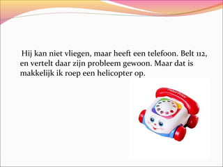Hij kan niet vliegen, maar heeft een telefoon. Belt 112,
en vertelt daar zijn probleem gewoon. Maar dat is
makkelijk ik roep een helicopter op.

 