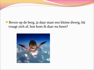 Boven op de berg, ja daar staat een kleine dwerg, hij

vraagt zich af, hoe kom ik daar nu heen?

 