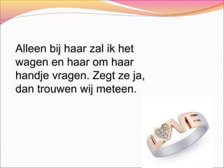 Alleen bij haar zal ik het
wagen en haar om haar
handje vragen. Zegt ze ja,
dan trouwen wij meteen.

 