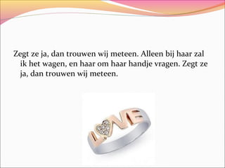 Zegt ze ja, dan trouwen wij meteen. Alleen bij haar zal
ik het wagen, en haar om haar handje vragen. Zegt ze
ja, dan trouwen wij meteen.

 