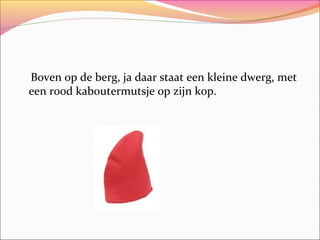 Boven op de berg, ja daar staat een kleine dwerg, met
een rood kaboutermutsje op zijn kop.

 