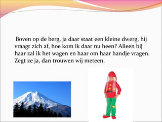 Boven op de berg, ja daar staat een kleine dwerg, hij
vraagt zich af, hoe kom ik daar nu heen? Alleen bij
haar zal ik het wagen en haar om haar handje vragen.
Zegt ze ja, dan trouwen wij meteen.

 