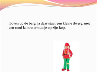 Boven op de berg, ja daar staat een kleine dwerg, met
een rood kaboutermutsje op zijn kop.

 