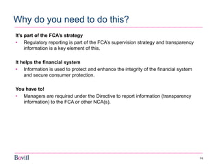 14 
Why do you need to do this? 
It’s part of the FCA’s strategy 
•Regulatory reporting is part of the FCA’s supervision strategy and transparency information is a key element of this. 
It helps the financial system 
•Information is used to protect and enhance the integrity of the financial system and secure consumer protection. 
You have to! 
•Managers are required under the Directive to report information (transparency information) to the FCA or other NCA(s). 
 