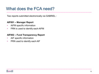 15 
What does the FCA need? 
Two reports submitted electronically via GABRIEL : 
AIF001 – Manager Report 
•AIFM specific information 
•FRN is used to identify each AIFM 
AIF002 – Fund Transparency Report 
•AIF specific information 
•PRN used to identify each AIF  
