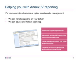 20 
Helping you with Annex IV reporting 
For more complex structures or higher assets under management 
•We can handle reporting on your behalf 
•We can advise and help at each step 
Simplified reporting template 
Validation, error check and audit trail to minimize errors 
Generates and submits xml filing straight to NCA 
Capable of multi-jurisdictional and multi currency filings  