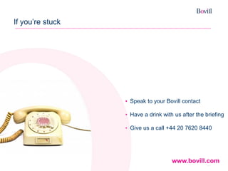 23 
If you’re stuck 
•Speak to your Bovill contact 
•Have a drink with us after the briefing 
•Give us a call +44 20 7620 8440 
www.bovill.com 