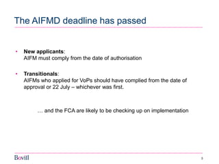 3 
The AIFMD deadline has passed 
•New applicants: AIFM must comply from the date of authorisation 
•Transitionals: AIFMs who applied for VoPs should have complied from the date of approval or 22 July – whichever was first. 
… and the FCA are likely to be checking up on implementation 
 