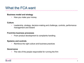 4 
What the FCA want 
Business model and strategy 
•How you make your money 
Culture 
•Leadership, strategy, decision-making and challenge, controls, performance management and reward 
Front-line business processes 
•From product development to complaints handling 
Systems and controls 
•Reinforce the right culture and business practices 
Governance 
•The role of the people responsible for running the firm  