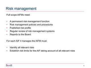 6 
Risk management 
Full scope AIFMs need: 
•A permanent risk management function 
•Risk management policies and procedures 
•Published risk profile 
•Regular review of risk management systems 
•Reports to the Board 
For each AIF it manages the AIFM must: 
•Identify all relevant risks 
•Establish risk limits for the AIF taking account of all relevant risks 
 
