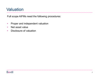 7 
Valuation 
Full scope AIFMs need the following procedures: 
•Proper and independent valuation 
•Net asset value 
•Disclosure of valuation 
 