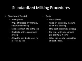 Standardized Milking Procedures
• Stanchion/ Tie stall
– Wear gloves
– Wipe off excess dry manure,
straw and bedding
– Strip each teat into a stripcup
– Dip teats with an approved
pre-dip
– Allow the pre-dip to react for
at least 30 sec.
• Parlor
– Wear Gloves
– Wipe off excess dry manure,
straw and bedding
– Strip each teat into a stripcup
– Dip teats with an approved
pre-dip Dip 3-4 cows
– Allow the pre-dip to react for
at least 30 sec.
 