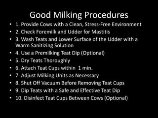 Good Milking Procedures
• 1. Provide Cows with a Clean, Stress-Free Environment
• 2. Check Foremilk and Udder for Mastitis
• 3. Wash Teats and Lower Surface of the Udder with a
Warm Sanitizing Solution
• 4. Use a Premilking Teat Dip (Optional)
• 5. Dry Teats Thoroughly
• 6. Attach Teat Cups within 1 min.
• 7. Adjust Milking Units as Necessary
• 8. Shut Off Vacuum Before Removing Teat Cups
• 9. Dip Teats with a Safe and Effective Teat Dip
• 10. Disinfect Teat Cups Between Cows (Optional)
 