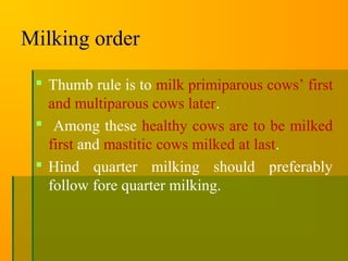Milking order
 Thumb rule is to milk primiparous cows’ first
and multiparous cows later.
 Among these healthy cows are to be milked
first and mastitic cows milked at last.
 Hind quarter milking should preferably
follow fore quarter milking.
 