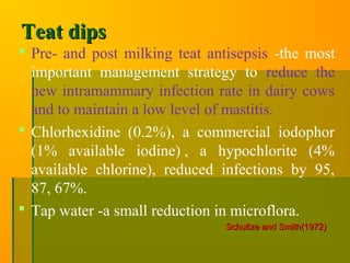 Teat dipsTeat dips
 Pre- and post milking teat antisepsis -the most
important management strategy to reduce the
new intramammary infection rate in dairy cows
and to maintain a low level of mastitis.
 Chlorhexidine (0.2%), a commercial iodophor
(1% available iodine) , a hypochlorite (4%
available chlorine), reduced infections by 95,
87, 67%.
 Tap water -a small reduction in microflora.
Schultze and Smith(1972)Schultze and Smith(1972)
 