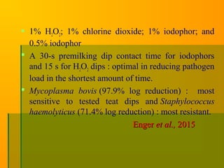  1% H2O2; 1% chlorine dioxide; 1% iodophor; and
0.5% iodophor
 A 30-s premilking dip contact time for iodophors
and 15 s for H2O2 dips : optimal in reducing pathogen
load in the shortest amount of time.
 Mycoplasma bovis (97.9% log reduction) : most
sensitive to tested teat dips and Staphylococcus
haemolyticus (71.4% log reduction) : most resistant.
EngerEnger et al.,et al., 20152015
 