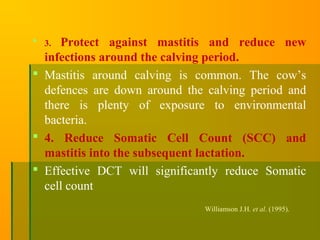  3. Protect against mastitis and reduce new
infections around the calving period.
 Mastitis around calving is common. The cow’s
defences are down around the calving period and
there is plenty of exposure to environmental
bacteria.
 4. Reduce Somatic Cell Count (SCC) and
mastitis into the subsequent lactation.
 Effective DCT will significantly reduce Somatic
cell count
Williamson J.H. et al. (1995).
 