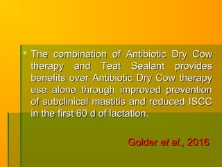  The combination of Antibiotic Dry CowThe combination of Antibiotic Dry Cow
therapy and Teat Sealant providestherapy and Teat Sealant provides
benefits over Antibiotic Dry Cow therapybenefits over Antibiotic Dry Cow therapy
use alone through improved preventionuse alone through improved prevention
of subclinical mastitis and reduced ISCCof subclinical mastitis and reduced ISCC
in the first 60 d of lactation.in the first 60 d of lactation.
GolderGolder et al.,et al., 20162016
 