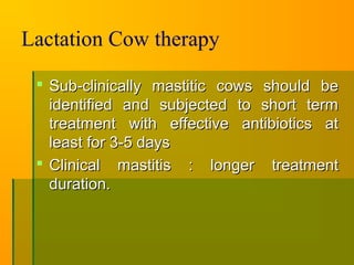 Lactation Cow therapy
 Sub-clinically mastitic cows should beSub-clinically mastitic cows should be
identified and subjected to short termidentified and subjected to short term
treatment with effective antibiotics attreatment with effective antibiotics at
least for 3-5 daysleast for 3-5 days
 Clinical mastitis : longer treatmentClinical mastitis : longer treatment
duration.duration.
 