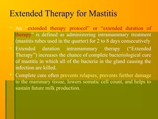 Extended Therapy for Mastitis
 An “extended therapy protocol” or “extended duration of
therapy” is defined as administering intramammary treatment
(mastitis tubes used in the quarter) for 2 to 8 days consecutively
 Extended duration intramammary therapy (“Extended
Therapy”) increases the chance of complete bacteriological cure
of mastitis in which all of the bacteria in the gland causing the
infection are killed.
 Complete cure often prevents relapses, prevents further damage
to the mammary tissue, lowers somatic cell count, and helps to
sustain future milk production.
 