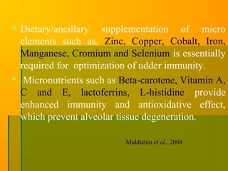  Dietary/ancillary supplementation of micro
elements such as, Zinc, Copper, Cobalt, Iron,
Manganese, Cromium and Selenium is essentially
required for optimization of udder immunity.
 Micronutrients such as Beta-carotene, Vitamin A,
C and E, lactoferrins, L-histidine provide
enhanced immunity and antioxidative effect,
which prevent alveolar tissue degeneration.
Middleton et al., 2004
 
