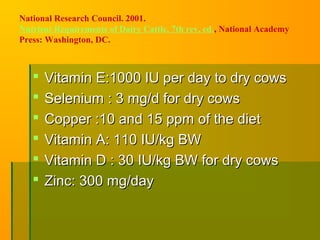 National Research Council. 2001.
Nutrient Requirements of Dairy Cattle, 7th rev. ed., National Academy
Press: Washington, DC.
 Vitamin E:1000 IU per day to dry cowsVitamin E:1000 IU per day to dry cows
 Selenium : 3 mg/d for dry cowsSelenium : 3 mg/d for dry cows
 Copper :10 and 15 ppm of the dietCopper :10 and 15 ppm of the diet
 Vitamin A: 110 IU/kg BWVitamin A: 110 IU/kg BW
 Vitamin D : 30 IU/kg BW for dry cowsVitamin D : 30 IU/kg BW for dry cows
 Zinc: 300 mg/dayZinc: 300 mg/day
 