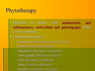 Phytotherapy
 Potential of plants withPotential of plants with antibacterial, antiantibacterial, anti
inflammatory, antioxidant and galactagogueinflammatory, antioxidant and galactagogue effecteffect
can be exploredcan be explored
 Common plants are;Common plants are;
 Fenugreek (Fenugreek (Trigonella graecum foecumTrigonella graecum foecum),),
 Fennel (Fennel (Foeniculum vulgareFoeniculum vulgare),),
 Asparagus (Asparagus (Asparagus racemosusAsparagus racemosus),),
 AshwagandhaAshwagandha (Withania sonifera)(Withania sonifera)
 Giloy (Giloy (Tinospora cordifoliaTinospora cordifolia))
 Amla (Amla (Embilica officinalisEmbilica officinalis))
 JivanthiJivanthi (Leptadenia reticulata)(Leptadenia reticulata)
 