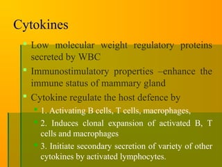 Cytokines
 Low molecular weight regulatory proteins
secreted by WBC
 Immunostimulatory properties –enhance the
immune status of mammary gland
 Cytokine regulate the host defence by
 1. Activating B cells, T cells, macrophages,
 2. Induces clonal expansion of activated B, T
cells and macrophages
 3. Initiate secondary secretion of variety of other
cytokines by activated lymphocytes.
 