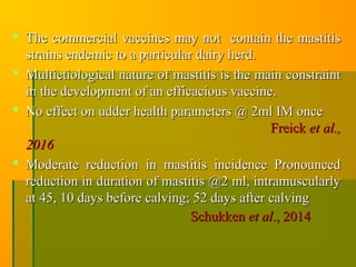  The commercial vaccines may not contain the mastitisThe commercial vaccines may not contain the mastitis
strains endemic to a particular dairy herd.strains endemic to a particular dairy herd.
 Multietiological nature of mastitis is the main constraintMultietiological nature of mastitis is the main constraint
in the development of an efficacious vaccine.in the development of an efficacious vaccine.
 No effect on udder health parameters @ 2ml IM onceNo effect on udder health parameters @ 2ml IM once
FreickFreick et al.,et al.,
20162016
 Moderate reduction in mastitis incidence PronouncedModerate reduction in mastitis incidence Pronounced
reduction in duration of mastitis @2 ml, intramuscularlyreduction in duration of mastitis @2 ml, intramuscularly
at 45, 10 days before calving; 52 days after calvingat 45, 10 days before calving; 52 days after calving
SchukkenSchukken et alet al., 2014., 2014
 
