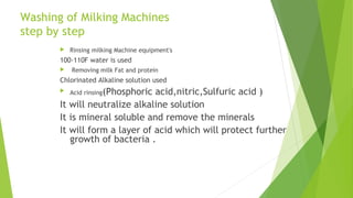 Washing of Milking Machines
step by step
 Rinsing milking Machine equipment's
100-110F water is used
 Removing milk Fat and protein
Chlorinated Alkaline solution used
 Acid rinsing(Phosphoric acid,nitric,Sulfuric acid )
It will neutralize alkaline solution
It is mineral soluble and remove the minerals
It will form a layer of acid which will protect further
growth of bacteria .
 