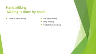 Hand Milking
Milking is done by hand
 Types of hand Milking  Full hand milking
 Strip milking
 Folded thumb milking
 