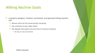 Milking Machine Goals
 A properly designed, installed, maintained, and operated milking machine
will:
 Remove milk from the animal quickly and gently
 Not contribute to poor udder health
 Not degrade milk quality from the time of removal to delivery
 Be easy to clean and sanitize
© MilkTech International
 
