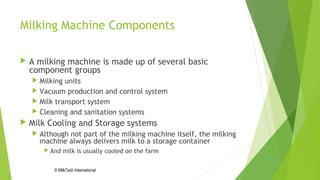 Milking Machine Components
 A milking machine is made up of several basic
component groups
 Milking units
 Vacuum production and control system
 Milk transport system
 Cleaning and sanitation systems
 Milk Cooling and Storage systems
 Although not part of the milking machine itself, the milking
machine always delivers milk to a storage container
 And milk is usually cooled on the farm
© MilkTech International
 