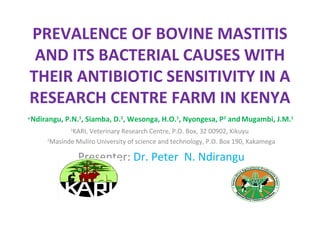 PREVALENCE OF BOVINE MASTITIS
AND ITS BACTERIAL CAUSES WITH
THEIR ANTIBIOTIC SENSITIVITY IN A
RESEARCH CENTRE FARM IN KENYA
*Ndirangu, P.N.1
, Siamba, D.2
, Wesonga, H.O.1
, Nyongesa, P2
andMugambi, J.M.1
1
KARI, Veterinary Research Centre, P.O. Box, 32 00902, Kikuyu
2
Masinde Muliro University of science and technology, P.O. Box 190, Kakamega
Presenter: Dr. Peter N. Ndirangu
 