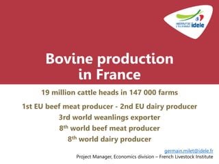 Bovine production
in France
19 million cattle heads in 147 000 farms
1st EU beef meat producer - 2nd EU dairy producer
3rd world weanlings exporter
8th world beef meat producer
8th world dairy producer
germain.milet@idele.fr
Project Manager, Economics division – French Livestock Institute
 