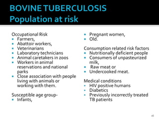 Occupational Risk
 Farmers,
 Abattoir workers,
 Veterinarians
 Laboratory technicians
 Animal caretakers in zoos
 Workers in animal
reservations and national
parks
 Close association with people
living with animals or
working with them.
Susceptible age group-
 Infants,
 Pregnant women,
 Old.
Consumption related risk factors
 Nutritionally deficient people
 Consumers of unpasteurized
milk,
 Raw meat or
 Undercooked meat.
Medical conditions
 HIV positive humans
 Diabetics
 Previously incorrectly treated
TB patients
16
 