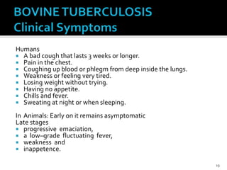 Humans
 A bad cough that lasts 3 weeks or longer.
 Pain in the chest.
 Coughing up blood or phlegm from deep inside the lungs.
 Weakness or feeling very tired.
 Losing weight without trying.
 Having no appetite.
 Chills and fever.
 Sweating at night or when sleeping.
In Animals: Early on it remains asymptomatic
Late stages
 progressive emaciation,
 a low–grade fluctuating fever,
 weakness and
 inappetence.
19
 