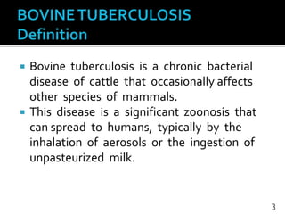  Bovine tuberculosis is a chronic bacterial
disease of cattle that occasionally affects
other species of mammals.
 This disease is a significant zoonosis that
can spread to humans, typically by the
inhalation of aerosols or the ingestion of
unpasteurized milk.
3
 